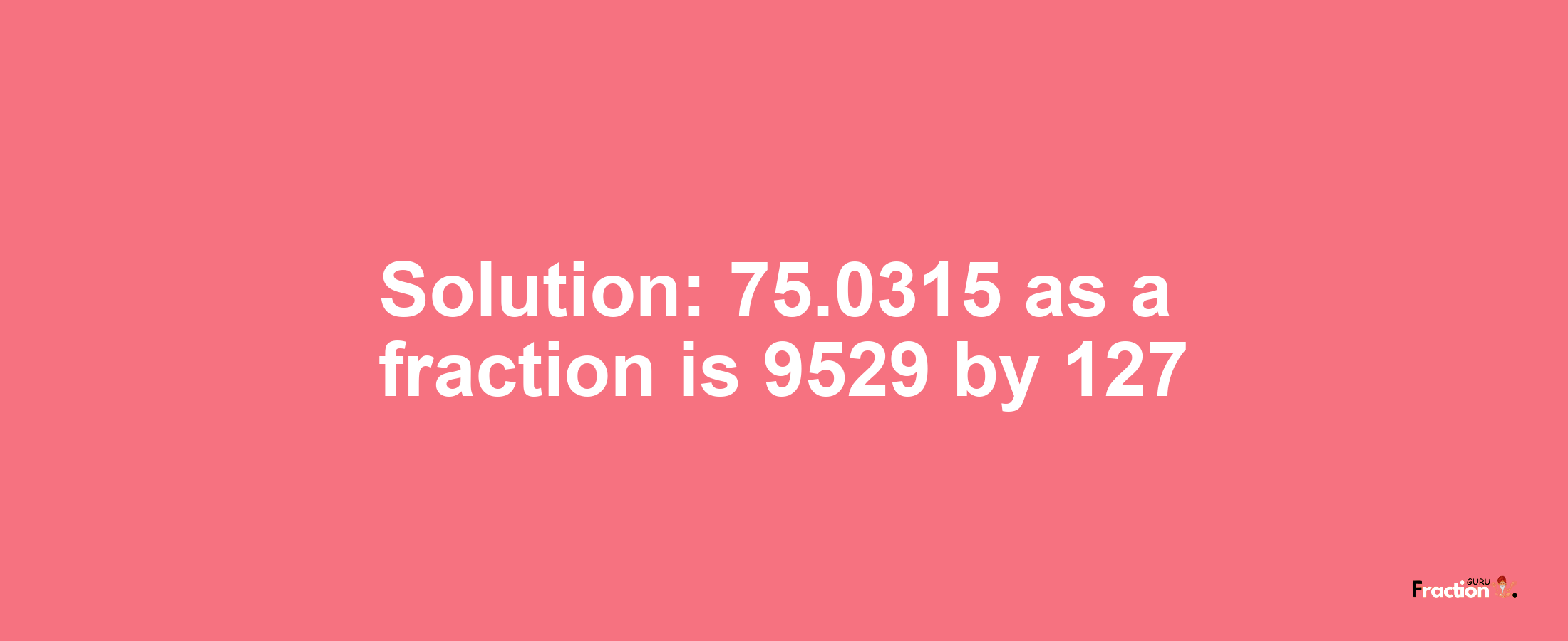 Solution:75.0315 as a fraction is 9529/127